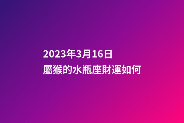 2023年3月16日屬猴的水瓶座財運如何-第1張-星座運勢-玄機派