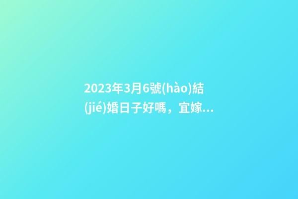 2023年3月6號(hào)結(jié)婚日子好嗎，宜嫁娶嗎