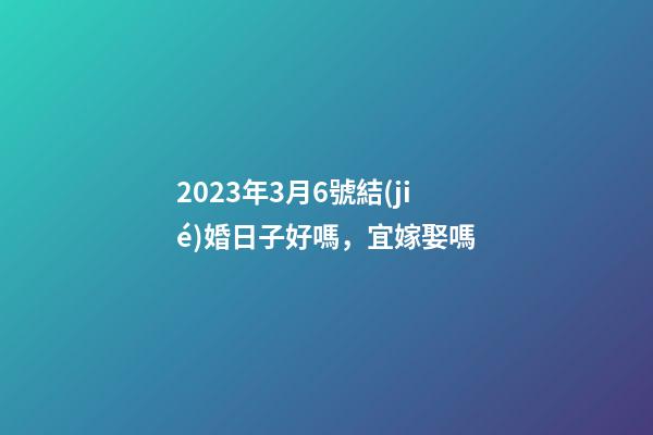 2023年3月6號結(jié)婚日子好嗎，宜嫁娶嗎
