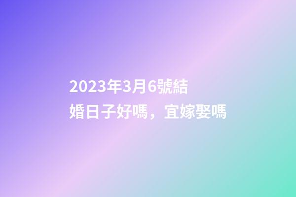 2023年3月6號結婚日子好嗎，宜嫁娶嗎