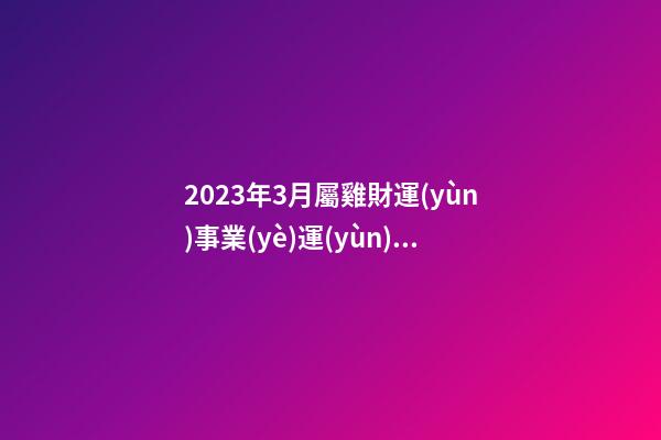 2023年3月屬雞財運(yùn)事業(yè)運(yùn)勢，事事都不順心