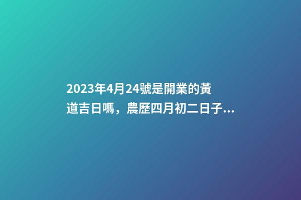 2023年4月24號是開業的黃道吉日嗎，農歷四月初二日子怎么樣