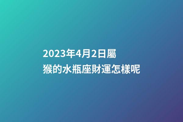 2023年4月2日屬猴的水瓶座財運怎樣呢-第1張-星座運勢-玄機派