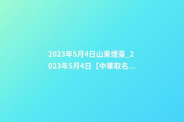 2023年5月4日山東煙臺_2023年5月4日【中華取名網】XXX工程有限公司簽約-第1張-公司起名-玄機派