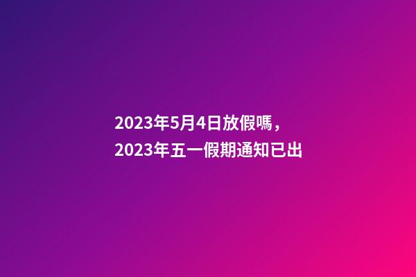 2023年5月4日放假嗎，2023年五一假期通知已出-第1張-觀點-玄機派
