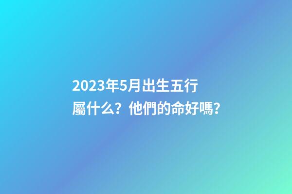 2023年5月出生五行屬什么？他們的命好嗎？