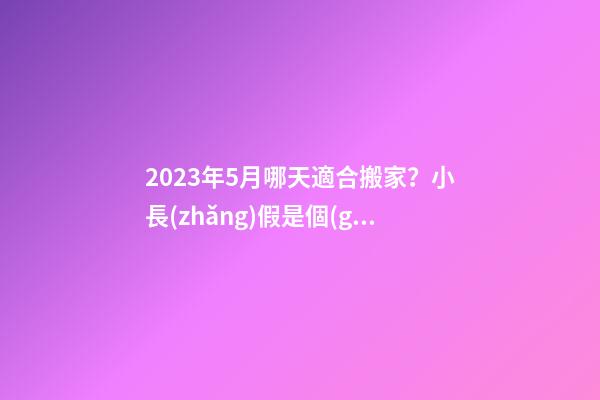 2023年5月哪天適合搬家？小長(zhǎng)假是個(gè)不錯(cuò)的選擇