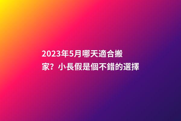 2023年5月哪天適合搬家？小長假是個不錯的選擇