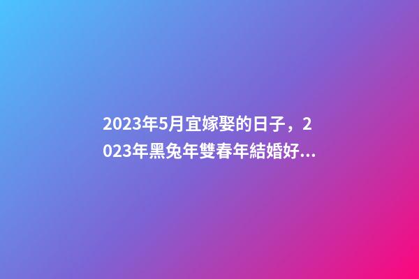2023年5月宜嫁娶的日子，2023年黑兔年雙春年結婚好嗎-第1張-觀點-玄機派