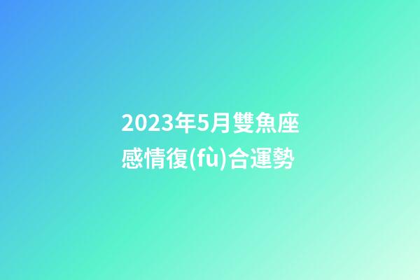 2023年5月雙魚座感情復(fù)合運勢-第1張-星座運勢-玄機(jī)派