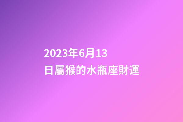 2023年6月13日屬猴的水瓶座財運-第1張-星座運勢-玄機派