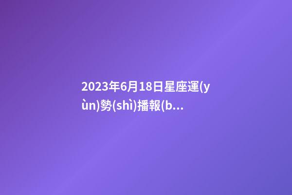 2023年6月18日星座運(yùn)勢(shì)播報(bào)-第1張-星座運(yùn)勢(shì)-玄機(jī)派
