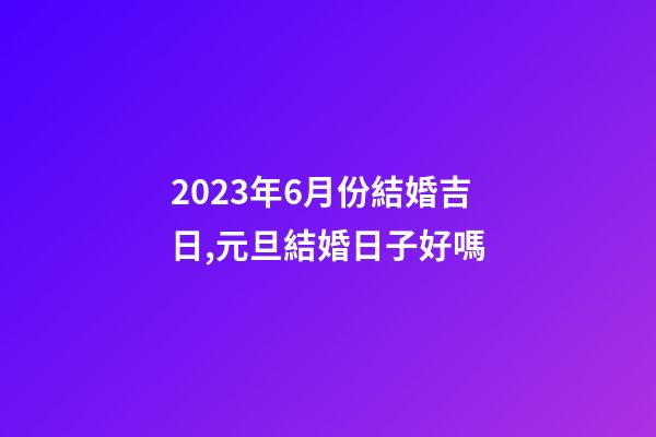 2023年6月份結婚吉日,元旦結婚日子好嗎-第1張-觀點-玄機派