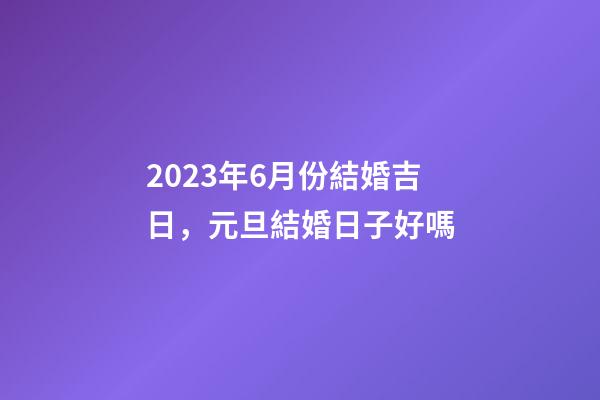 2023年6月份結婚吉日，元旦結婚日子好嗎-第1張-觀點-玄機派