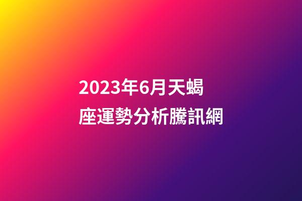 2023年6月天蝎座運勢分析騰訊網-第1張-星座運勢-玄機派