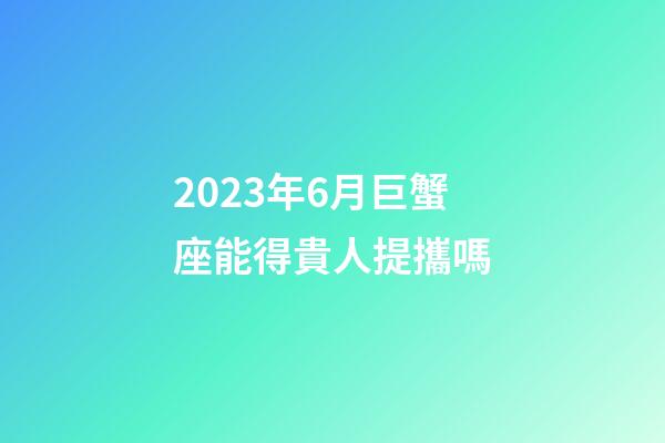 2023年6月巨蟹座能得貴人提攜嗎-第1張-星座運勢-玄機派
