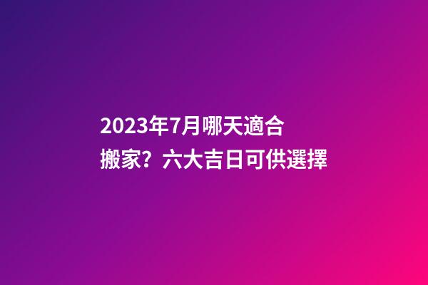 2023年7月哪天適合搬家？六大吉日可供選擇