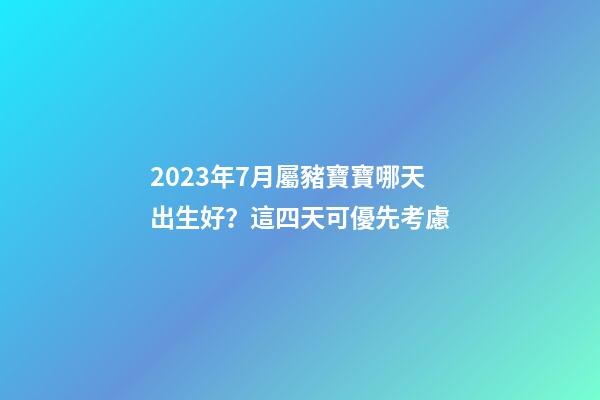 2023年7月屬豬寶寶哪天出生好？這四天可優先考慮