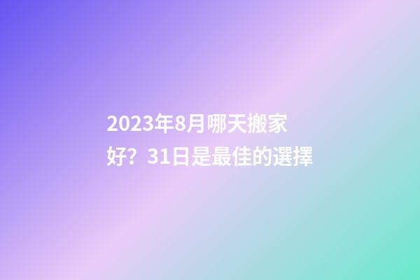 2023年8月哪天搬家好？31日是最佳的選擇