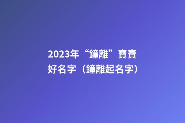 2023年“鐘離”寶寶好名字（鐘離起名字）