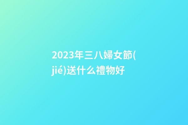 2023年三八婦女節(jié)送什么禮物好