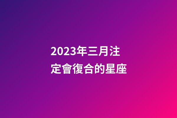 2023年三月注定會復合的星座-第1張-星座運勢-玄機派