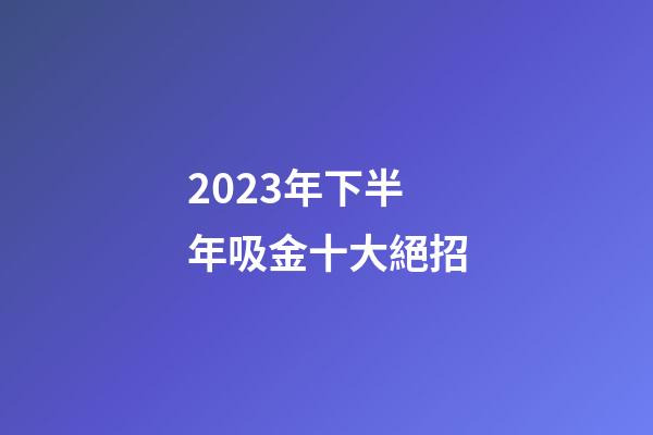 2023年下半年吸金十大絕招