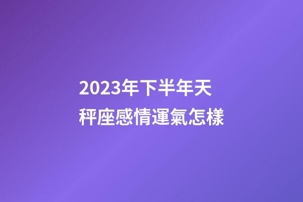 2023年下半年天秤座感情運氣怎樣-第1張-星座運勢-玄機派