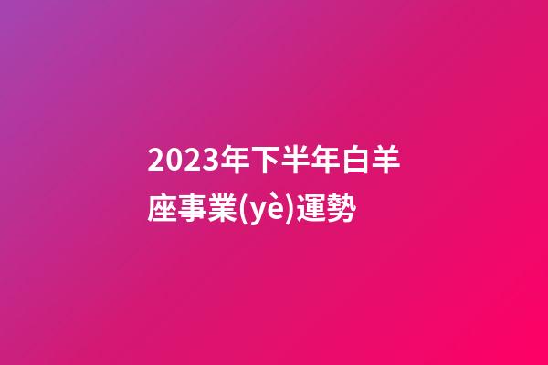 2023年下半年白羊座事業(yè)運勢-第1張-星座運勢-玄機派