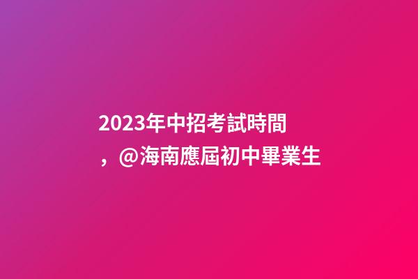 2023年中招考試時間，@海南應屆初中畢業生-第1張-觀點-玄機派