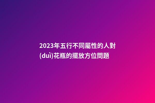 2023年五行不同屬性的人對(duì)花瓶的擺放方位問題