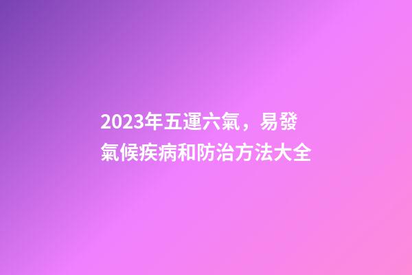 2023年五運六氣，易發氣候疾病和防治方法大全