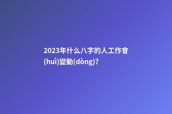 2023年什么八字的人工作會(huì)變動(dòng)？