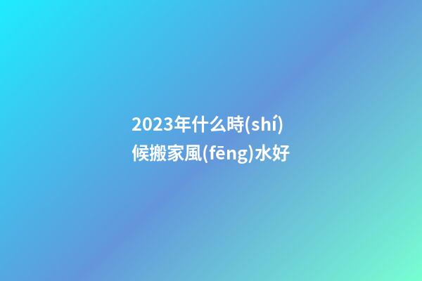 2023年什么時(shí)候搬家風(fēng)水好