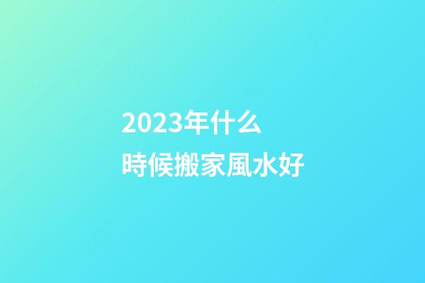 2023年什么時候搬家風水好