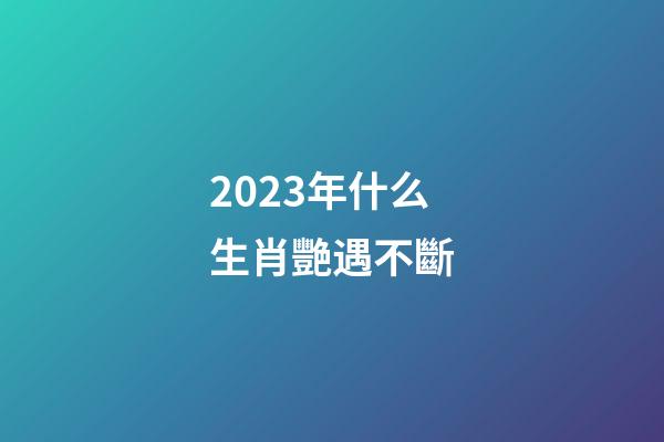 2023年什么生肖艷遇不斷
