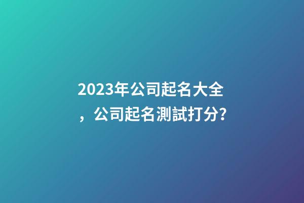 2023年公司起名大全，公司起名測試打分？-第1張-公司起名-玄機派