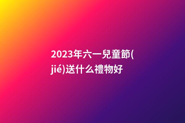 2023年六一兒童節(jié)送什么禮物好