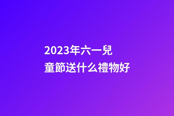 2023年六一兒童節送什么禮物好