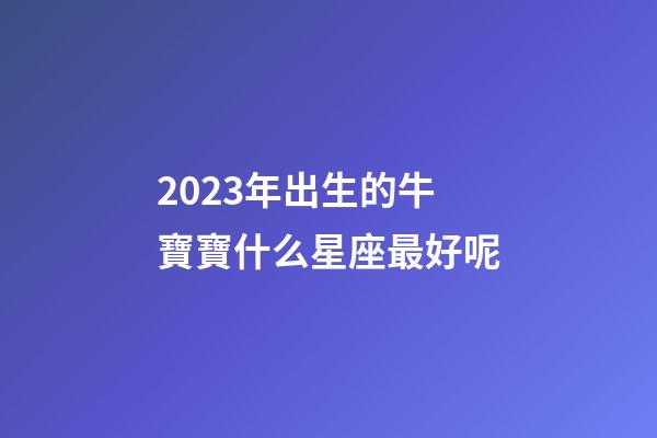 2023年出生的牛寶寶什么星座最好呢-第1張-星座運勢-玄機派