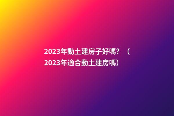 2023年動土建房子好嗎？（2023年適合動土建房嗎）