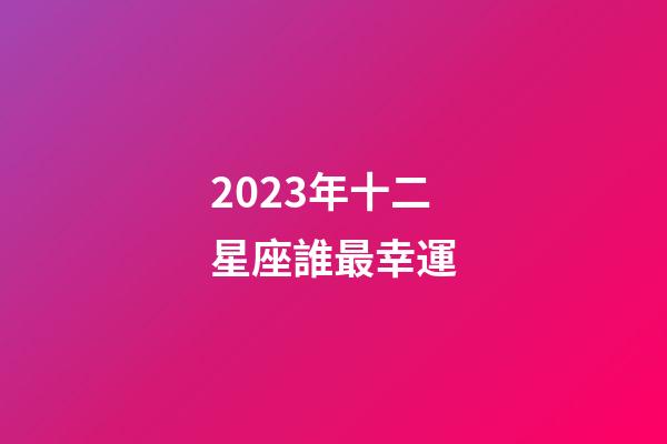 2023年十二星座誰最幸運-第1張-星座運勢-玄機派