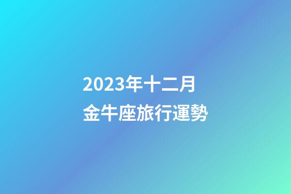 2023年十二月金牛座旅行運勢-第1張-星座運勢-玄機派