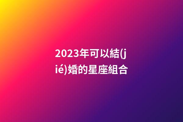 2023年可以結(jié)婚的星座組合-第1張-星座運勢-玄機派
