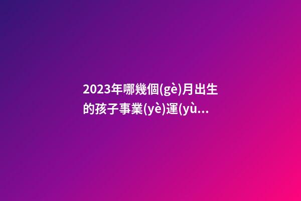 2023年哪幾個(gè)月出生的孩子事業(yè)運(yùn)非常好
