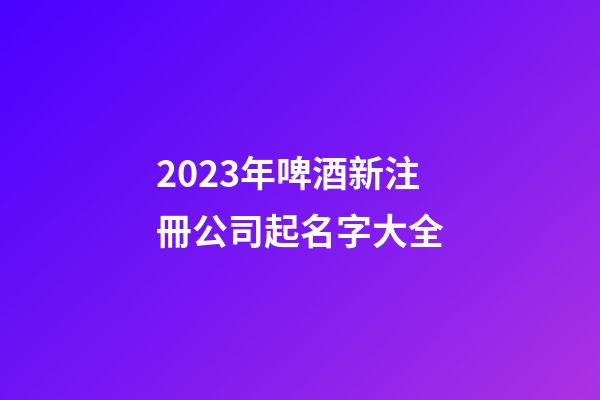 2023年啤酒新注冊公司起名字大全