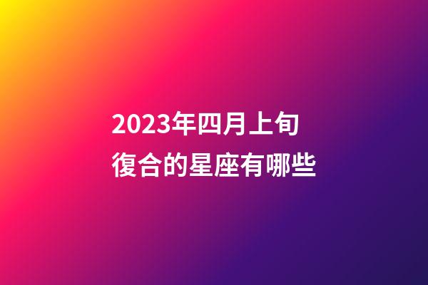 2023年四月上旬復合的星座有哪些-第1張-星座運勢-玄機派