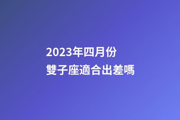 2023年四月份雙子座適合出差嗎-第1張-星座運勢-玄機派