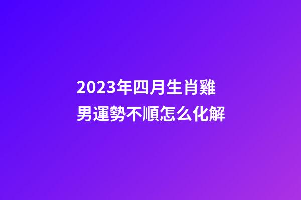 2023年四月生肖雞男運勢不順怎么化解