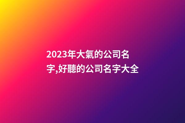 2023年大氣的公司名字,好聽的公司名字大全-第1張-公司起名-玄機派